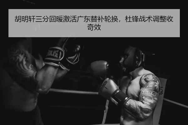 胡明轩三分回暖激活广东替补轮换，杜锋战术调整收奇效